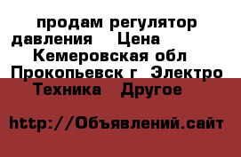 продам регулятор давления  › Цена ­ 1 500 - Кемеровская обл., Прокопьевск г. Электро-Техника » Другое   